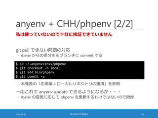 anyenv + CHH/phpenv [2/2]
私は使っていないので十分に検証できていません
git pull できない問題の対応
◦ rbenv からの差分を別ブランチに commit する
2016-06-29 第103回 PHP 勉強会 46
$ cd ~/.anyenv/envs/phpenv
$ git checkout -b local
$ git add bin/phpenv
$ git commit -a
◦ 本発表の「応用編 4 ローカルリポジトリの運用」を参照
一応これで anyenv update できるようになるが・・・
◦ rbenv の変更に応じて phpenv を更新するわけではないので微妙
 