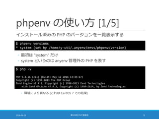 phpenv の使い方 [1/5]
インストール済みの PHP のバージョンを一覧表示する
2016-06-29 第103回 PHP 勉強会 9
$ phpenv versions
* system (set by /home/y-uti/.anyenv/envs/phpenv/version)
◦ 最初は "system" だけ
◦ system というのは anyenv 管理外の PHP を表す
$ php -v
PHP 5.4.16 (cli) (built: May 12 2016 13:45:17)
Copyright (c) 1997-2013 The PHP Group
Zend Engine v2.4.0, Copyright (c) 1998-2013 Zend Technologies
with Zend OPcache v7.0.3, Copyright (c) 1999-2014, by Zend Technologies
◦ 環境により異なる (これは CentOS 7 での結果)
 