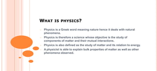 WHAT IS PHYSICS?
• Physics is a Greek word meaning nature hence it deals with natural
phenomena.
• Physics is therefore a science whose objective is the study of
components of matter and their mutual interactions.
• Physics is also defined as the study of matter and its relation to energy.
• A physicist is able to explain bulk properties of matter as well as other
phenomena observed.
 