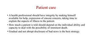 Patient care
• A health professional should have integrity by making himself
available for help, expression of sincere concern, taking time to
explain the aspects of illness to the patient.
• How much a patient is told should depend on the individual ability and
capacity to deal with the possibility of imminent death.
• Gradual and not abrupt disclosure of bad news is the best strategy.
 