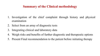 Summary of the Clinical methodology
1. Investigation of the chief complaint through history and physical
examination
2. Select from an array of diagnostic tests
3. Integrating clinical and laboratory data
4. Weigh risks and benefits of further diagnostic and therapeutic options
5. Present Final recommendation to the patient before initiating therapy
 