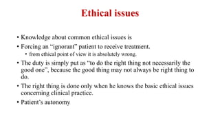 Ethical issues
• Knowledge about common ethical issues is
• Forcing an “ignorant” patient to receive treatment.
• from ethical point of view it is absolutely wrong.
• The duty is simply put as “to do the right thing not necessarily the
good one”, because the good thing may not always be right thing to
do.
• The right thing is done only when he knows the basic ethical issues
concerning clinical practice.
• Patient’s autonomy
 