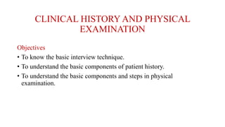 CLINICAL HISTORY AND PHYSICAL
EXAMINATION
Objectives
• To know the basic interview technique.
• To understand the basic components of patient history.
• To understand the basic components and steps in physical
examination.
 