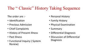 The “ Classic” History Taking Sequence
The order are :-
• Identification
• Previous Admission
• Chief Complaints
• History of Present Illness
• Past Illness
• Functional Inquiry ( System
Review)
• Personal History
• Family History
• Physical Examination
• Summary
• Differential Diagnosis
• Discussion of Differential
Diagnosis
 
