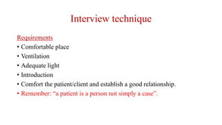 Interview technique
Requirements
• Comfortable place
• Ventilation
• Adequate light
• Introduction
• Comfort the patient/client and establish a good relationship.
• Remember: “a patient is a person not simply a case”.
 