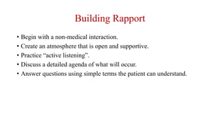 Building Rapport
• Begin with a non-medical interaction.
• Create an atmosphere that is open and supportive.
• Practice “active listening”.
• Discuss a detailed agenda of what will occur.
• Answer questions using simple terms the patient can understand.
 