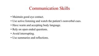 Communication Skills
• Maintain good eye contact.
• Use active listening and watch the patient’s nonverbal cues.
• Have warm and accepting body language.
• Rely on open ended questions.
• Avoid interrupting.
• Use summaries and reflections.
 