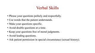 Verbal Skills
• Phrase your questions politely and respectfully.
• Use words that the patient understands.
• Make your questions specific.
• Avoid double questions at a time.
• Keep your questions free of moral judgments.
• Avoid leading questions.
• Ask patient permission in special circumstance (sexual history).
 