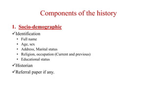 Components of the history
1. Socio-demographic
Identification
• Full name
• Age, sex
• Address, Marital status
• Religion, occupation (Current and previous)
• Educational status
Historian
Referral paper if any.
 