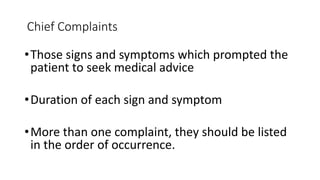 Chief Complaints
•Those signs and symptoms which prompted the
patient to seek medical advice
•Duration of each sign and symptom
•More than one complaint, they should be listed
in the order of occurrence.
 