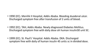 • 1990 (EC). Menilik II Hospital, Addis Ababa. Bleeding duodenal ulcer.
Discharged symptom free after transfusion of 2 units of blood.
• 1992 (EC). TAH, Addis Ababa. Newly diagnosed Diabetes Mellitus.
Discharged symptom free with daily dose oh human insulin30 unit SC.
• 1999 (EC). St. Paul’s’ Hospital. Addis Ababa. DKA. Discharged
symptom free with daily of human insulin 45 units sc in divided dose.
 