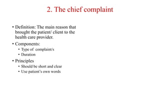 2. The chief complaint
• Definition: The main reason that
brought the patient/ client to the
health care provider.
• Components:
• Type of complaint/s
• Duration
• Principles
• Should be short and clear
• Use patient’s own words
 