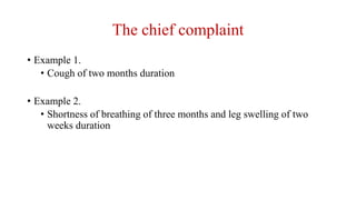 The chief complaint
• Example 1.
• Cough of two months duration
• Example 2.
• Shortness of breathing of three months and leg swelling of two
weeks duration
 