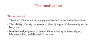 The medical art
The medical art:
• The skill of interviewing the patient to elicit important information,
• The ability of using the senses to identify signs of abnormality on the
body, and
• Intuition and judgment to extract the relevant symptoms, signs,
laboratory data, and discard all the rest.
 