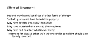 Effect of Treatment
Patients may have taken drugs or other forms of therapy
Such drugs may not have been taken properly
May have adverse effects by themselves
May have worsened or alleviated the symptoms
May have had no effect whatsoever except
Treatment for disease other than the one under complaint should also
be fully recorded.
 