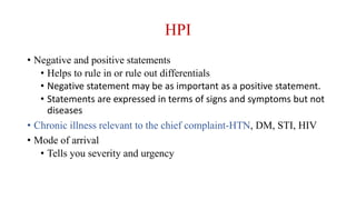 HPI
• Negative and positive statements
• Helps to rule in or rule out differentials
• Negative statement may be as important as a positive statement.
• Statements are expressed in terms of signs and symptoms but not
diseases
• Chronic illness relevant to the chief complaint-HTN, DM, STI, HIV
• Mode of arrival
• Tells you severity and urgency
 