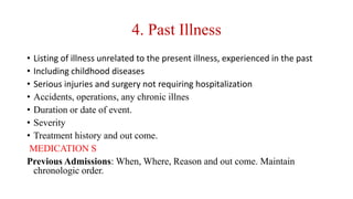 4. Past Illness
• Listing of illness unrelated to the present illness, experienced in the past
• Including childhood diseases
• Serious injuries and surgery not requiring hospitalization
• Accidents, operations, any chronic illnes
• Duration or date of event.
• Severity
• Treatment history and out come.
MEDICATION S
Previous Admissions: When, Where, Reason and out come. Maintain
chronologic order.
 