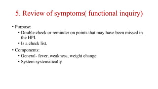 5. Review of symptoms( functional inquiry)
• Purpose:
• Double check or reminder on points that may have been missed in
the HPI.
• Is a check list.
• Components:
• General- fever, weakness, weight change
• System systematically
 