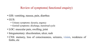 Review of symptoms( functional enquiry)
• GIS: vomiting, nausea, pain, diarrhea
• GUS:
• Urinary symptoms: dysuria, urgency
• Genital symptoms: discharge, menstrual cycle
• LOC: muscular pain, swelling, joint
• Integumentary: discoloration, ulcer, rash
• CNS: memory, loss of consciousness, seizures, vision, weakness of
limbs, etc
 