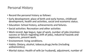 Personal History
• Record the personal history as follows:
• Early development: place of birth and early homes, childhood
development, health and activities, social and economic status.
• Education: School history, achievements and failures.
• Social activities: Recreation and other activities
• Work record: Age begun, type of work, number of jobs (mention
success or failure regarding shift of jobs), industrial hazards and
exposures, present work.
• Environment: living conditions.
• Habits: Dietary, alcohol, tobacco,drugs,herbs (including
anthelmintics).
• Marital status: Health of wife (or husband), adjustment, number of
 
