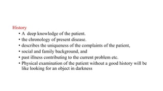 History
• A deep knowledge of the patient.
• the chronology of present disease.
• describes the uniqueness of the complaints of the patient,
• social and family background, and
• past illness contributing to the current problem etc.
• Physical examination of the patient without a good history will be
like looking for an object in darkness
 