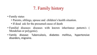 7. Family history
• Family status
• Parents, siblings, spouse and children’s health situation.
• If dead ask for the presumed cause of death
• Familial diseases: diseases with known inheritance pattern/s (
Mendelian or polygenic).
• Family disease: Tuberculosis, diabetes mellitus, hypertensive
disorders, migraine.
 