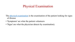 Physical Examination
The physical examination is the examination of the patient looking for signs
of disease
• 'Symptoms' are what the patient volunteers
• 'Signs' are what the physician detects by examination).
 