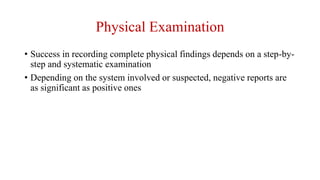 • Success in recording complete physical findings depends on a step-by-
step and systematic examination
• Depending on the system involved or suspected, negative reports are
as significant as positive ones
Physical Examination
 