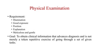 Physical Examination
• Requirement:
• Illumination
• Good exposure
• Position
• Explanation
• Meticulous and gentle
• Goal: To obtain clinical information that advances diagnosis and is not
merely a token repetitive exercise of going through a set of given
tasks.
 