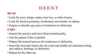 H.E.E.N.T
HEAD
• Look for scars, lumps, rashes, hair loss, or other lesions
• Look for facial asymmetry, involuntary movements, or edema.
• Palpate to identify any areas of tenderness or deformity.
EARS
• Inspect the auricles and move them around gently.
• Ask the patient if this is painful.
• Palpate the mastoid process for tenderness or deformity.
• Insert the otoscope inspect the ear canal and middle ear structures noting
any redness, drainage, or deformity.
• Repeat for the other ear.
 