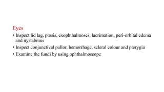 Eyes
• Inspect lid lag, ptosis, exophthalmoses, lacrimation, peri-orbital edema
and nystabmus
• Inspect conjunctival pallor, hemorrhage, scleral colour and pterygia
• Examine the fundi by using ophthalmoscope
 