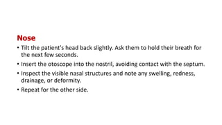 Nose
• Tilt the patient's head back slightly. Ask them to hold their breath for
the next few seconds.
• Insert the otoscope into the nostril, avoiding contact with the septum.
• Inspect the visible nasal structures and note any swelling, redness,
drainage, or deformity.
• Repeat for the other side.
 