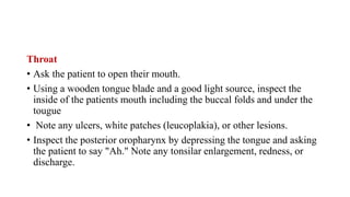 Throat
• Ask the patient to open their mouth.
• Using a wooden tongue blade and a good light source, inspect the
inside of the patients mouth including the buccal folds and under the
tougue
• Note any ulcers, white patches (leucoplakia), or other lesions.
• Inspect the posterior oropharynx by depressing the tongue and asking
the patient to say "Ah." Note any tonsilar enlargement, redness, or
discharge.
 