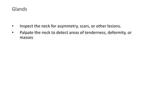 Glands
• Inspect the neck for asymmetry, scars, or other lesions.
• Palpate the neck to detect areas of tenderness, deformity, or
masses
 