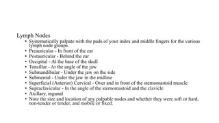 Lymph Nodes
• Systematically palpate with the pads of your index and middle fingers for the various
lymph node groups.
• Preauricular - In front of the ear
• Postauricular - Behind the ear
• Occipital - At the base of the skull
• Tonsillar - At the angle of the jaw
• Submandibular - Under the jaw on the side
• Submental - Under the jaw in the midline
• Superficial (Anterior) Cervical - Over and in front of the sternomastoid muscle
• Supraclavicular - In the angle of the sternomastoid and the clavicle
• Axillary, ingunal
• Note the size and location of any palpable nodes and whether they were soft or hard,
non-tender or tender, and mobile or fixed.
 