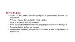 Thyroid Gland
• Inspect the neck looking for the thyroid gland. Note whether it is visible and
symmetrical
• A visibly enlarged thyroid gland is called a goiter.
• Move to a position behind the patient.
• Move laterally from the midline while palpating for the lobes of the thyroid
• The normal gland is often not palpable
• Note the size, symmetry, and position of the lobes, as well as the presence of
any nodules
 
