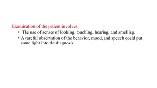 Examination of the patient involves:
• The use of senses of looking, touching, hearing, and smelling.
• A careful observation of the behavior, mood, and speech could put
some light into the diagnosis .
 