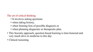 The art of critical thinking
• It involves asking questions
• when taking history,
• when forming lists of possible diagnosis or
• when planning diagnostic or therapeutic plan.
• This Socratic approach, question based learning is time honored and
very much alive in medicine to this day
• Clinical reasoning
 