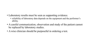 • Laboratory results must be seen as supporting evidence.
• reliability of laboratory data depends on the equipment and the performer’s
ability.
• A careful communication, observation and study of the patient cannot
be replaced by laboratory studies.
• A wise clinician should be purposeful in ordering a test.
 