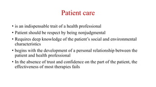 Patient care
• is an indispensable trait of a health professional
• Patient should be respect by being nonjudgmental
• Requires deep knowledge of the patient’s social and environmental
characteristics
• begins with the development of a personal relationship between the
patient and health professional
• In the absence of trust and confidence on the part of the patient, the
effectiveness of most therapies fails
 