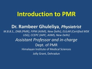Introduction to PMR
Dr. Rambeer Ghuleliya, Physiatrist
M.B.B.S., DNB (PMR), FIPM (AIIMS, New Delhi), EULAR (Certified MSK
USG), CCEPC (IAPC, AIIMS, New Delhi)
Assistant Professor and in-charge
Dept. of PMR
Himalayan Institute of Medical Sciences
Jolly Grant, Dehradun
 