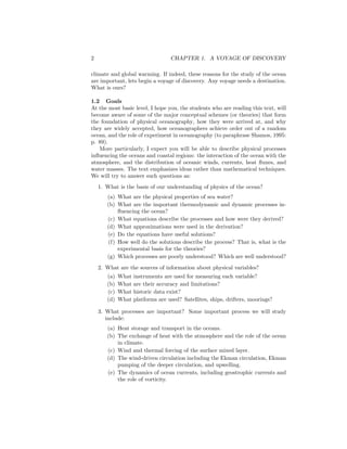 2 CHAPTER 1. A VOYAGE OF DISCOVERY
climate and global warming. If indeed, these reasons for the study of the ocean
are important, lets begin a voyage of discovery. Any voyage needs a destination.
What is ours?
1.2 Goals
At the most basic level, I hope you, the students who are reading this text, will
become aware of some of the major conceptual schemes (or theories) that form
the foundation of physical oceanography, how they were arrived at, and why
they are widely accepted, how oceanographers achieve order out of a random
ocean, and the role of experiment in oceanography (to paraphrase Shamos, 1995:
p. 89).
More particularly, I expect you will be able to describe physical processes
inﬂuencing the oceans and coastal regions: the interaction of the ocean with the
atmosphere, and the distribution of oceanic winds, currents, heat ﬂuxes, and
water masses. The text emphasizes ideas rather than mathematical techniques.
We will try to answer such questions as:
1. What is the basis of our understanding of physics of the ocean?
(a) What are the physical properties of sea water?
(b) What are the important thermodynamic and dynamic processes in-
ﬂuencing the ocean?
(c) What equations describe the processes and how were they derived?
(d) What approximations were used in the derivation?
(e) Do the equations have useful solutions?
(f) How well do the solutions describe the process? That is, what is the
experimental basis for the theories?
(g) Which processes are poorly understood? Which are well understood?
2. What are the sources of information about physical variables?
(a) What instruments are used for measuring each variable?
(b) What are their accuracy and limitations?
(c) What historic data exist?
(d) What platforms are used? Satellites, ships, drifters, moorings?
3. What processes are important? Some important process we will study
include:
(a) Heat storage and transport in the oceans.
(b) The exchange of heat with the atmosphere and the role of the ocean
in climate.
(c) Wind and thermal forcing of the surface mixed layer.
(d) The wind-driven circulation including the Ekman circulation, Ekman
pumping of the deeper circulation, and upwelling.
(e) The dynamics of ocean currents, including geostrophic currents and
the role of vorticity.
 