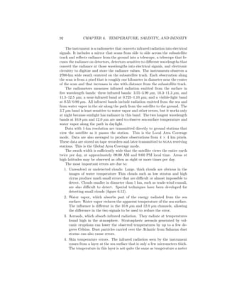 92 CHAPTER 6. TEMPERATURE, SALINITY, AND DENSITY
The instrument is a radiometer that converts infrared radiation into electrical
signals. It includes a mirror that scans from side to side across the subsatellite
track and reﬂects radiance from the ground into a telescope, a telescope that fo-
cuses the radiance on detectors, detectors sensitive to diﬀerent wavelengths that
convert the radiance at those wavelengths into electrical signals, and electronic
circuitry to digitize and store the radiance values. The instruments observes a
2700-km wide swath centered on the subsatellite track. Each observation along
the scan is from a pixel that is roughly one kilometer in diameter near the center
of the scan and that increases in size with distance from the subsatellite track.
The radiometers measures infrared radiation emitted from the surface in
ﬁve wavelength bands: three infrared bands: 3.55–3.99 µm, 10.3–11.3 µm, and
11.5–12.5 µm; a near-infrared band at 0.725–1.10 µm; and a visible-light band
at 0.55–0.90 µm. All infrared bands include radiation emitted from the sea and
from water vapor in the air along the path from the satellite to the ground. The
3.7 µm band is least sensitive to water vapor and other errors, but it works only
at night because sunlight has radiance in this band. The two longest wavelength
bands at 10.8 µm and 12.0 µm are used to observe sea-surface temperature and
water vapor along the path in daylight.
Data with 1-km resolution are transmitted directly to ground stations that
view the satellite as it passes the station. This is the Local Area Coverage
mode. Data are also averaged to produce observations from 4 × 4 km pixels.
These data are stored on tape recorders and later transmitted to noaa receiving
stations. This is the Global Area Coverage mode.
The swath width is suﬃciently wide that the satellite views the entire earth
twice per day, at approximately 09:00 AM and 9:00 PM local time. Areas at
high latitudes may be observed as often as eight or more times per day.
The most important errors are due to:
1. Unresolved or undetected clouds: Large, thick clouds are obvious in the
images of water temperature Thin clouds such as low stratus and high
cirrus produce much small errors that are diﬃcult or almost impossible to
detect. Clouds smaller in diameter than 1 km, such as trade-wind cumuli,
are also diﬃcult to detect. Special techniques have been developed for
detecting small clouds (ﬁgure 6.12).
2. Water vapor, which absorbs part of the energy radiated from the sea
surface: Water vapor reduces the apparent temperature of the sea surface.
The inﬂuence is diﬀerent in the 10.8 µm and 12.0 µm channels, allowing
the diﬀerence in the two signals to be used to reduce the error.
3. Aerosols, which absorb infrared radiation. They radiate at temperatures
found high in the atmosphere. Stratospheric aerosols generated by vol-
canic eruptions can lower the observed temperatures by up to a few de-
grees Celsius. Dust particles carried over the Atlantic from Saharan dust
storms can also cause errors.
4. Skin temperature errors. The infrared radiation seen by the instrument
comes from a layer at the sea surface that is only a few micrometers thick.
The temperature in this layer is not quite the same as temperature a meter
 