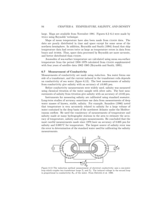 94 CHAPTER 6. TEMPERATURE, SALINITY, AND DENSITY
large. Maps are available from November 1981. Figures 6.2–6.4 were made by
noaa using Reynolds’ technique.
Maps of mean temperature have also been made from coads data. The
data are poorly distributed in time and space except for some areas of the
northern hemisphere. In addition, Reynolds and Smith (1994) found that ship
temperature data had errors twice as large as temperature errors in data from
buoys and avhrr. Thus, space data processed by Reynolds are more accurate,
and better distributed than coads.
Anomalies of sea-surface temperature are calculated using mean sea-surface
temperature from the period 1950–1979 calculated from coads supplemented
with four years of satellite data 1982–1985 (Reynolds and Smith, 1995).
6.7 Measurement of Conductivity
Measurements of conductivity are made using induction. Sea water forms one
side of a transformer, and the current induced in the transformer coils depends
on conductivity of sea water (ﬁgure 6.13). The best measurements of salinity
from conductivity give salinity with an accuracy of ±0.005 psu.
Before conductivity measurements were widely used, salinity was measured
using chemical titration of the water sample with silver salts. The best mea-
surements of salinity from titration give salinity with an accuracy of ±0.02 psu.
Instruments for measuring salinity are calibrated using standard seawater.
Long-term studies of accuracy sometimes use data from measurements of deep
water masses of known, stable, salinity. For example, Saunders (1986) noted
that temperature is very accurately related to salinity for a large volume of
water contained in the deep basin of the northwest Atlantic under the Mediter-
ranean outﬂow. He used the consistency of measurements of temperature and
salinity made at many hydrographic stations in the area to estimate the accu-
racy of temperature, salinity and oxygen measurements. He concluded that the
most careful measurements made since 1970 have an accuracy of 0.005 psu for
salinity and 0.005◦
C for temperature. The largest source of salinity error was
the error in determination of the standard water used for calibrating the salinity
measurements.
Rp
T1 T2
G
Rw
Figure 6.13 The induction method measurement of electrical conductivity uses a sea-water
loop which couples two transformer loops T1 and T2. The induced voltage in the second loop
is proportional to conductivity Rw of the water. From Dietrich et al. 1980.
 