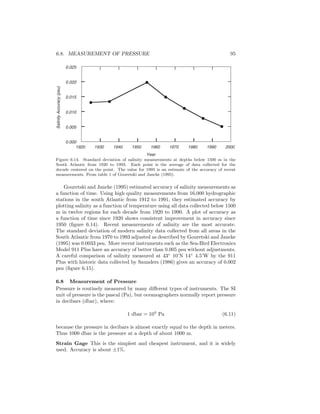 6.8. MEASUREMENT OF PRESSURE 95
Year
0.000
0.005
0.010
0.015
0.020
0.025
1920 1930 1940 1950 1960 1970 1980 1990 2000
SalinityAccuracy(psu)
Figure 6.14. Standard deviation of salinity measurements at depths below 1500 m in the
South Atlantic from 1920 to 1993. Each point is the average of data collected for the
decade centered on the point. The value for 1995 is an estimate of the accuracy of recent
measurements. From table 1 of Gouretski and Jancke (1995).
Gouretski and Jancke (1995) estimated accuracy of salinity measurements as
a function of time. Using high quality measurements from 16,000 hydrographic
stations in the south Atlantic from 1912 to 1991, they estimated accuracy by
plotting salinity as a function of temperature using all data collected below 1500
m in twelve regions for each decade from 1920 to 1990. A plot of accuracy as
a function of time since 1920 shows consistent improvement in accuracy since
1950 (ﬁgure 6.14). Recent measurements of salinity are the most accurate.
The standard deviation of modern salinity data collected from all areas in the
South Atlantic from 1970 to 1993 adjusted as described by Gouretski and Jancke
(1995) was 0.0033 psu. More recent instruments such as the Sea-Bird Electronics
Model 911 Plus have an accuracy of better than 0.005 psu without adjustments.
A careful comparison of salinity measured at 43◦
10’N 14◦
4.5’W by the 911
Plus with historic data collected by Saunders (1986) gives an accuracy of 0.002
psu (ﬁgure 6.15).
6.8 Measurement of Pressure
Pressure is routinely measured by many diﬀerent types of instruments. The SI
unit of pressure is the pascal (Pa), but oceanographers normally report pressure
in decibars (dbar), where:
1 dbar = 104
Pa (6.11)
because the pressure in decibars is almost exactly equal to the depth in meters.
Thus 1000 dbar is the pressure at a depth of about 1000 m.
Strain Gage This is the simplest and cheapest instrument, and it is widely
used. Accuracy is about ±1%.
 