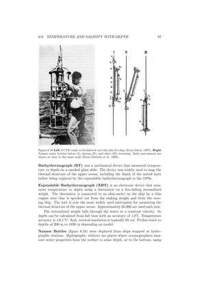 6.9. TEMPERATURE AND SALINITY WITH DEPTH 97
Figure 6.16 Left A CTD ready to be lowered over the side of a ship (From Davis, 1987). Right
Nansen water bottles before (I), during (II), and after (III) reversing. Both instruments are
shown at close to the same scale (From Dietrich et al. 1980).
Bathythermograph (BT) was a mechanical device that measured tempera-
ture vs depth on a smoked glass slide. The device was widely used to map the
thermal structure of the upper ocean, including the depth of the mixed layer
before being replaced by the expendable bathythermograph in the 1970s.
Expendable Bathythermograph (XBT) is an electronic device that mea-
sures temperature vs depth using a thermistor on a free-falling streamlined
weight. The thermistor is connected to an ohm-meter on the ship by a thin
copper wire that is spooled out from the sinking weight and from the mov-
ing ship. The xbt is now the most widely used instrument for measuring the
thermal structure of the upper ocean. Approximately 65,000 are used each year.
The streamlined weight falls through the water at a constant velocity. So
depth can be calculated from fall time with an accuracy of ±2%. Temperature
accuracy is ±0.1◦
C. And, vertical resolution is typically 65 cm. Probes reach to
depths of 200 m to 1830 m depending on model.
Nansen Bottles (ﬁgure 6.16) were deployed from ships stopped at hydro-
graphic stations. Hydrographic stations are places where oceanographers mea-
sure water properties from the surface to some depth, or to the bottom, using
 