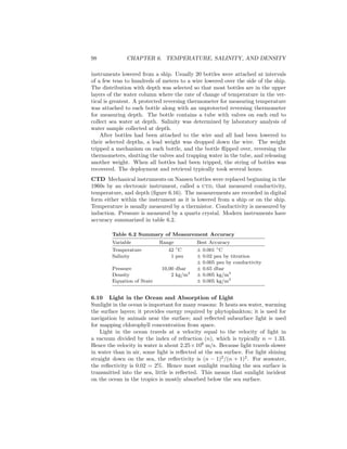 98 CHAPTER 6. TEMPERATURE, SALINITY, AND DENSITY
instruments lowered from a ship. Usually 20 bottles were attached at intervals
of a few tens to hundreds of meters to a wire lowered over the side of the ship.
The distribution with depth was selected so that most bottles are in the upper
layers of the water column where the rate of change of temperature in the ver-
tical is greatest. A protected reversing thermometer for measuring temperature
was attached to each bottle along with an unprotected reversing thermometer
for measuring depth. The bottle contains a tube with valves on each end to
collect sea water at depth. Salinity was determined by laboratory analysis of
water sample collected at depth.
After bottles had been attached to the wire and all had been lowered to
their selected depths, a lead weight was dropped down the wire. The weight
tripped a mechanism on each bottle, and the bottle ﬂipped over, reversing the
thermometers, shutting the valves and trapping water in the tube, and releasing
another weight. When all bottles had been tripped, the string of bottles was
recovered. The deployment and retrieval typically took several hours.
CTD Mechanical instruments on Nansen bottles were replaced beginning in the
1960s by an electronic instrument, called a ctd, that measured conductivity,
temperature, and depth (ﬁgure 6.16). The measurements are recorded in digital
form either within the instrument as it is lowered from a ship or on the ship.
Temperature is usually measured by a thermistor. Conductivity is measured by
induction. Pressure is measured by a quartz crystal. Modern instruments have
accuracy summarized in table 6.2.
Table 6.2 Summary of Measurement Accuracy
Variable Range Best Accuracy
Temperature 42 ◦
C ± 0.001 ◦
C
Salinity 1 psu ± 0.02 psu by titration
± 0.005 psu by conductivity
Pressure 10,00 dbar ± 0.65 dbar
Density 2 kg/m3
± 0.005 kg/m3
Equation of State ± 0.005 kg/m3
6.10 Light in the Ocean and Absorption of Light
Sunlight in the ocean is important for many reasons: It heats sea water, warming
the surface layers; it provides energy required by phytoplankton; it is used for
navigation by animals near the surface; and reﬂected subsurface light is used
for mapping chlorophyll concentration from space.
Light in the ocean travels at a velocity equal to the velocity of light in
a vacuum divided by the index of refraction (n), which is typically n = 1.33.
Hence the velocity in water is about 2.25×108
m/s. Because light travels slower
in water than in air, some light is reﬂected at the sea surface. For light shining
straight down on the sea, the reﬂectivity is (n − 1)2
/(n + 1)2
. For seawater,
the reﬂectivity is 0.02 = 2%. Hence most sunlight reaching the sea surface is
transmitted into the sea, little is reﬂected. This means that sunlight incident
on the ocean in the tropics is mostly absorbed below the sea surface.
 