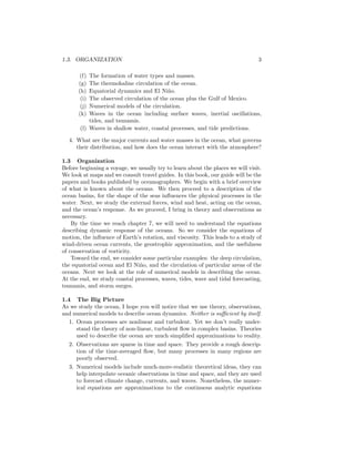 1.3. ORGANIZATION 3
(f) The formation of water types and masses.
(g) The thermohaline circulation of the ocean.
(h) Equatorial dynamics and El Ni˜no.
(i) The observed circulation of the ocean plus the Gulf of Mexico.
(j) Numerical models of the circulation.
(k) Waves in the ocean including surface waves, inertial oscillations,
tides, and tsunamis.
(l) Waves in shallow water, coastal processes, and tide predictions.
4. What are the major currents and water masses in the ocean, what governs
their distribution, and how does the ocean interact with the atmosphere?
1.3 Organization
Before beginning a voyage, we usually try to learn about the places we will visit.
We look at maps and we consult travel guides. In this book, our guide will be the
papers and books published by oceanographers. We begin with a brief overview
of what is known about the oceans. We then proceed to a description of the
ocean basins, for the shape of the seas inﬂuences the physical processes in the
water. Next, we study the external forces, wind and heat, acting on the ocean,
and the ocean’s response. As we proceed, I bring in theory and observations as
necessary.
By the time we reach chapter 7, we will need to understand the equations
describing dynamic response of the oceans. So we consider the equations of
motion, the inﬂuence of Earth’s rotation, and viscosity. This leads to a study of
wind-driven ocean currents, the geostrophic approximation, and the usefulness
of conservation of vorticity.
Toward the end, we consider some particular examples: the deep circulation,
the equatorial ocean and El Ni˜no, and the circulation of particular areas of the
oceans. Next we look at the role of numerical models in describing the ocean.
At the end, we study coastal processes, waves, tides, wave and tidal forecasting,
tsunamis, and storm surges.
1.4 The Big Picture
As we study the ocean, I hope you will notice that we use theory, observations,
and numerical models to describe ocean dynamics. Neither is suﬃcient by itself.
1. Ocean processes are nonlinear and turbulent. Yet we don’t really under-
stand the theory of non-linear, turbulent ﬂow in complex basins. Theories
used to describe the ocean are much simpliﬁed approximations to reality.
2. Observations are sparse in time and space. They provide a rough descrip-
tion of the time-averaged ﬂow, but many processes in many regions are
poorly observed.
3. Numerical models include much-more-realistic theoretical ideas, they can
help interpolate oceanic observations in time and space, and they are used
to forecast climate change, currents, and waves. Nonetheless, the numer-
ical equations are approximations to the continuous analytic equations
 