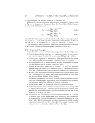 102 CHAPTER 6. TEMPERATURE, SALINITY, AND DENSITY
be calculated from the radiance measured at the spacecraft.
Chlorophyll concentration in the water column is calculated from the ratio
of LW at two frequencies. Using data from the Coastal Zone Color Scanner,
Gordon et al. (1983) proposed
C13 =1.1298
LW (443)
LW (550)
−1.71
(6.15a)
C23 =3.3266
LW (520)
LW (550)
−2.40
(6.15b)
where C is the chlorophyll concentration in the surface layers in mg pigment/m3
,
and LW (443), LW (520), andLW (550) is the radiance at wavelengths of 443, 520,
and 550 nm. C13 is used when C13 ≤ 1.5 mg/m3
, otherwise C23 is used.
The technique is used to calculate chlorophyll concentration within a factor
of 50% over a wide range of concentrations from 0.01 to 10 mg/m3
.
6.11 Important Concepts
1. Density in the ocean is determined by temperature, salinity, and pressure.
2. Density changes in the ocean are very small, and studies of water masses
and currents require density with an accuracy of 10 parts per million.
3. Density is not measured, it is calculated from measurements of tempera-
ture, salinity, and pressure using the equation of state of sea water.
4. Accurate calculations of density require accurate deﬁnitions of tempera-
ture and salinity and an accurate equation of state.
5. Salinity is diﬃcult to deﬁne and to measure. To avoid the diﬃculty,
oceanographers use conductivity instead of salinity. They measure conduc-
tivity and calculate density from temperature, conductivity, and pressure.
6. A mixed layer of constant temperature and salinity is usually found in the
top 1–100 meters of the ocean. The depth is determined by wind speed
and the ﬂux of heat through the sea surface.
7. To compare temperature and density of water masses at diﬀerent depths in
the ocean, oceanographers use potential temperature and potential density
which remove most of the inﬂuence of pressure on density.
8. Water parcels below the mixed layer move along neutral surfaces.
9. Surface temperature of the ocean was usually measured at sea using bucket
or injection temperatures. Global maps of temperature combine these
observations with observations of infrared radiance from the sea surface
measured by an avhrr in space.
10. Temperature and conductivity are usually measured digitally as a function
of pressure using a ctd. Before 1960–1970 the salinity and temperature
were measured at roughly 20 depths using Nansen bottles lowered on a line
from a ship. The bottles carried reversing thermometers which recorded
temperature and depth and they returned a water sample from that depth
which was used to determine salinity on board the ship.
 