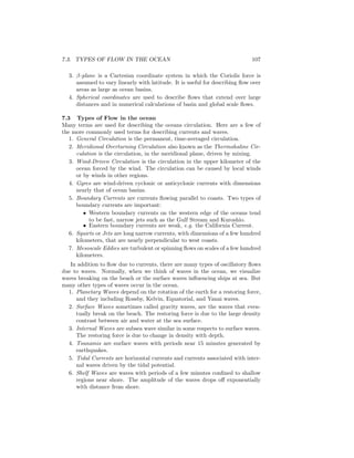 7.3. TYPES OF FLOW IN THE OCEAN 107
3. β-plane is a Cartesian coordinate system in which the Coriolis force is
assumed to vary linearly with latitude. It is useful for describing ﬂow over
areas as large as ocean basins.
4. Spherical coordinates are used to describe ﬂows that extend over large
distances and in numerical calculations of basin and global scale ﬂows.
7.3 Types of Flow in the ocean
Many terms are used for describing the oceans circulation. Here are a few of
the more commonly used terms for describing currents and waves.
1. General Circulation is the permanent, time-averaged circulation.
2. Meridional Overturning Circulation also known as the Thermohaline Cir-
culation is the circulation, in the meridional plane, driven by mixing.
3. Wind-Driven Circulation is the circulation in the upper kilometer of the
ocean forced by the wind. The circulation can be caused by local winds
or by winds in other regions.
4. Gyres are wind-driven cyclonic or anticyclonic currents with dimensions
nearly that of ocean basins.
5. Boundary Currents are currents ﬂowing parallel to coasts. Two types of
boundary currents are important:
• Western boundary currents on the western edge of the oceans tend
to be fast, narrow jets such as the Gulf Stream and Kuroshio.
• Eastern boundary currents are weak, e.g. the California Current.
6. Squirts or Jets are long narrow currents, with dimensions of a few hundred
kilometers, that are nearly perpendicular to west coasts.
7. Mesoscale Eddies are turbulent or spinning ﬂows on scales of a few hundred
kilometers.
In addition to ﬂow due to currents, there are many types of oscillatory ﬂows
due to waves. Normally, when we think of waves in the ocean, we visualize
waves breaking on the beach or the surface waves inﬂuencing ships at sea. But
many other types of waves occur in the ocean.
1. Planetary Waves depend on the rotation of the earth for a restoring force,
and they including Rossby, Kelvin, Equatorial, and Yanai waves.
2. Surface Waves sometimes called gravity waves, are the waves that even-
tually break on the beach. The restoring force is due to the large density
contrast between air and water at the sea surface.
3. Internal Waves are subsea wave similar in some respects to surface waves.
The restoring force is due to change in density with depth.
4. Tsunamis are surface waves with periods near 15 minutes generated by
earthquakes.
5. Tidal Currents are horizontal currents and currents associated with inter-
nal waves driven by the tidal potential.
6. Shelf Waves are waves with periods of a few minutes conﬁned to shallow
regions near shore. The amplitude of the waves drops oﬀ exponentially
with distance from shore.
 
